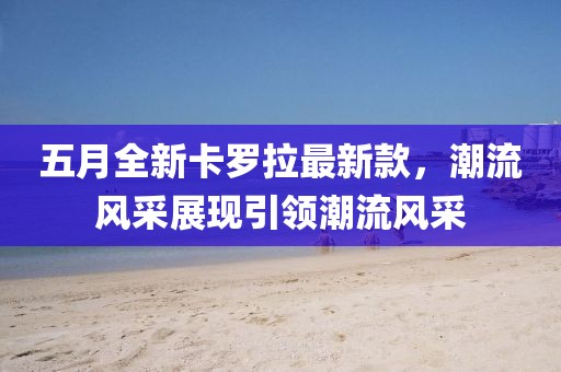 五月全新卡羅拉最新款，潮流風(fēng)采展現(xiàn)引領(lǐng)潮流風(fēng)采