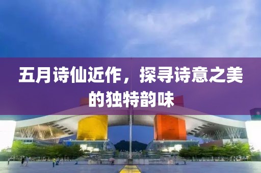 五月詩(shī)仙近作，探尋詩(shī)意之美的獨(dú)特韻味