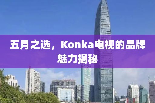五月之選，Konka電視的品牌魅力揭秘