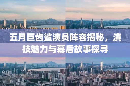 五月巨齒鯊演員陣容揭秘，演技魅力與幕后故事探尋