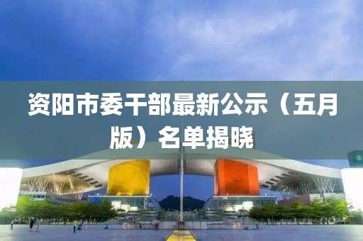 資陽(yáng)市委干部最新公示（五月版）名單揭曉
