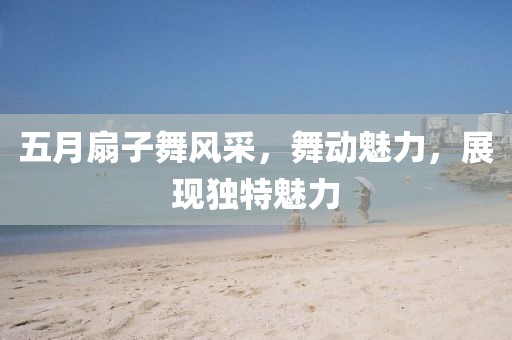 五月扇子舞風(fēng)采，舞動(dòng)魅力，展現(xiàn)獨(dú)特魅力