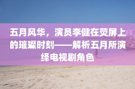 五月風(fēng)華，演員李健在熒屏上的璀璨時(shí)刻——解析五月所演繹電視劇角色