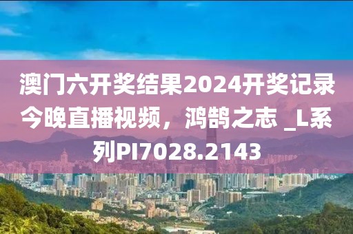 澳門六開獎(jiǎng)結(jié)果2024開獎(jiǎng)記錄今晚直播視頻，鴻鵠之志 _L系列PI7028.2143