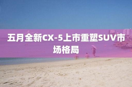 五月全新CX-5上市重塑SUV市場(chǎng)格局