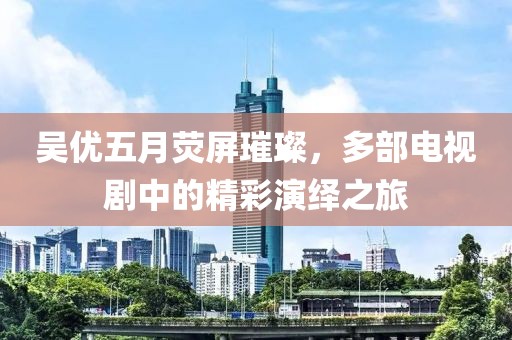 吳優(yōu)五月熒屏璀璨，多部電視劇中的精彩演繹之旅