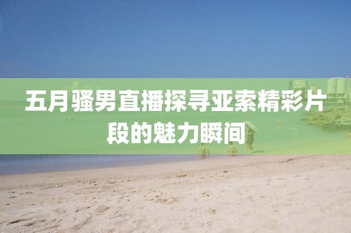 五月騷男直播探尋亞索精彩片段的魅力瞬間