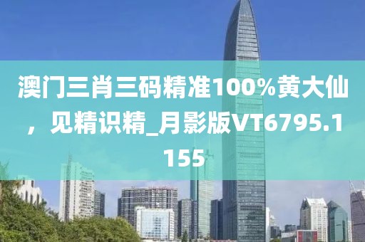 澳門(mén)三肖三碼精準(zhǔn)100%黃大仙，見(jiàn)精識(shí)精_月影版VT6795.1155