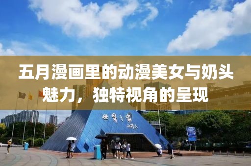 五月漫畫(huà)里的動(dòng)漫美女與奶頭魅力，獨(dú)特視角的呈現(xiàn)