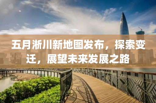 五月淅川新地圖發(fā)布，探索變遷，展望未來發(fā)展之路
