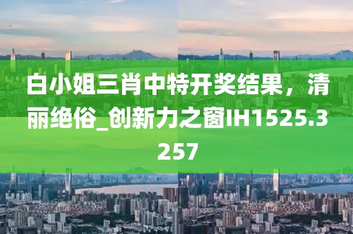 白小姐三肖中特開獎結(jié)果，清麗絕俗_創(chuàng)新力之窗IH1525.3257