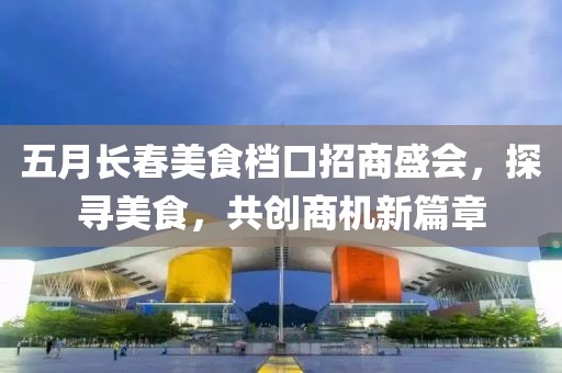五月長(zhǎng)春美食檔口招商盛會(huì)，探尋美食，共創(chuàng)商機(jī)新篇章