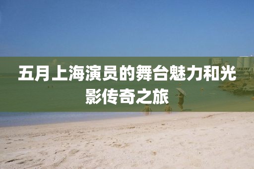 五月上海演員的舞臺魅力和光影傳奇之旅
