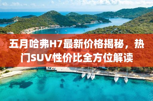 五月哈弗H7最新價格揭秘，熱門SUV性價比全方位解讀