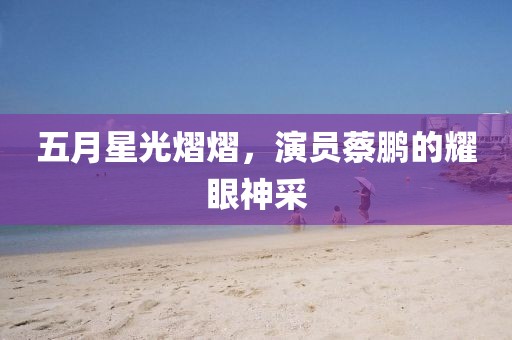 五月星光熠熠，演員蔡鵬的耀眼神采