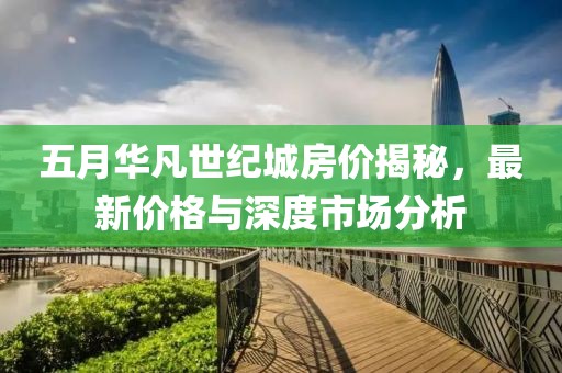 五月華凡世紀(jì)城房價(jià)揭秘，最新價(jià)格與深度市場分析