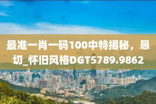 最準(zhǔn)一肖一碼100中特揭秘，懇切_懷舊風(fēng)格DGT5789.9862