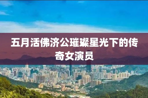 五月活佛濟(jì)公璀璨星光下的傳奇女演員