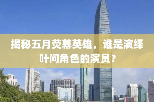 揭秘五月熒幕英雄，誰(shuí)是演繹葉問(wèn)角色的演員？