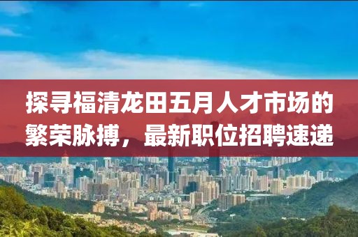 探尋福清龍?zhí)镂逶氯瞬攀袌龅姆睒s脈搏，最新職位招聘速遞