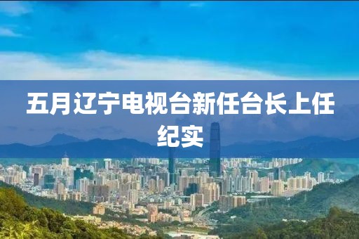 五月遼寧電視臺新任臺長上任紀實