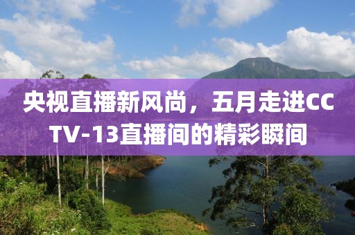 央視直播新風(fēng)尚，五月走進(jìn)CCTV-13直播間的精彩瞬間