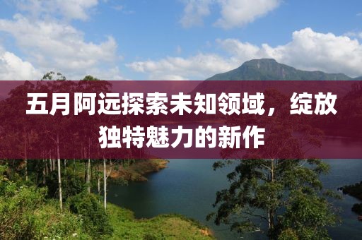 五月阿遠(yuǎn)探索未知領(lǐng)域，綻放獨(dú)特魅力的新作