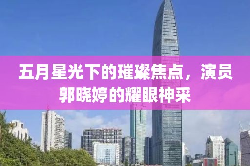 五月星光下的璀璨焦點(diǎn)，演員郭曉婷的耀眼神采