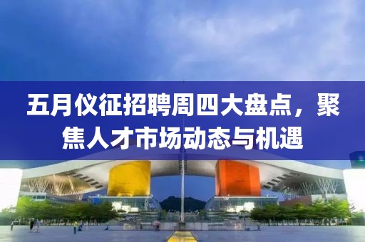 五月儀征招聘周四大盤點(diǎn)，聚焦人才市場(chǎng)動(dòng)態(tài)與機(jī)遇