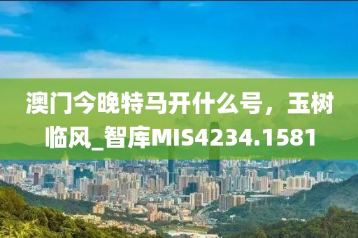 澳門今晚特馬開什么號，玉樹臨風(fēng)_智庫MIS4234.1581