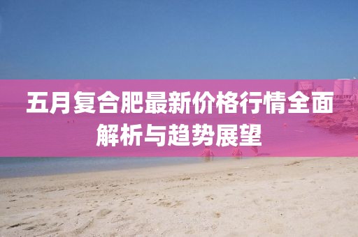 五月復(fù)合肥最新價(jià)格行情全面解析與趨勢(shì)展望