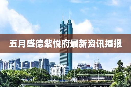 五月盛德紫悅府最新資訊播報(bào)