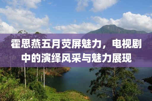 霍思燕五月熒屏魅力，電視劇中的演繹風(fēng)采與魅力展現(xiàn)