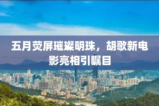 五月熒屏璀璨明珠，胡歌新電影亮相引矚目