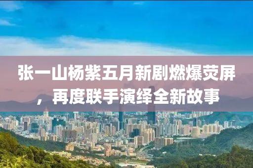 張一山楊紫五月新劇燃爆熒屏，再度聯(lián)手演繹全新故事