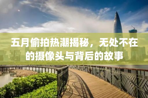 五月偷拍熱潮揭秘，無處不在的攝像頭與背后的故事