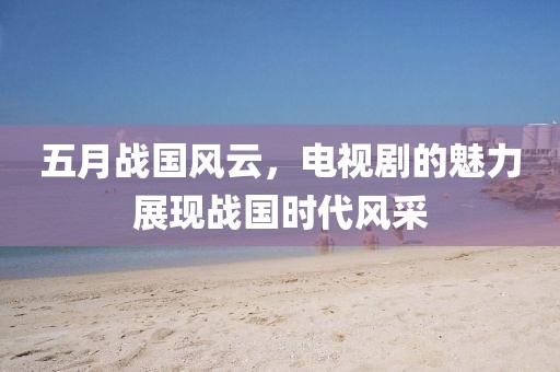 五月戰(zhàn)國風(fēng)云，電視劇的魅力展現(xiàn)戰(zhàn)國時代風(fēng)采