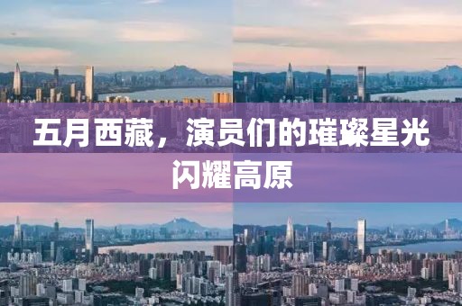 五月西藏，演員們的璀璨星光閃耀高原