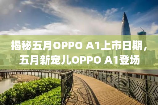 揭秘五月OPPO A1上市日期，五月新寵兒OPPO A1登場(chǎng)