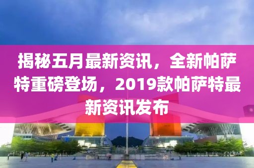 揭秘五月最新資訊，全新帕薩特重磅登場，2019款帕薩特最新資訊發(fā)布