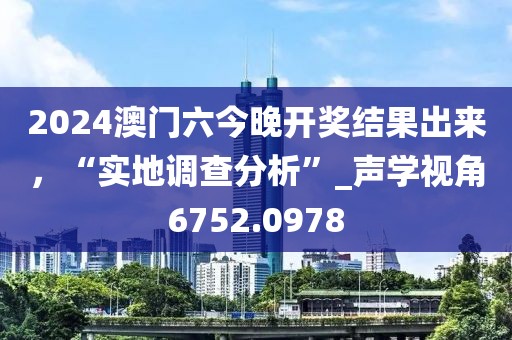 2024澳門六今晚開獎結(jié)果出來，“實(shí)地調(diào)查分析”_聲學(xué)視角6752.0978