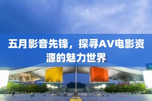 五月影音先鋒，探尋AV電影資源的魅力世界