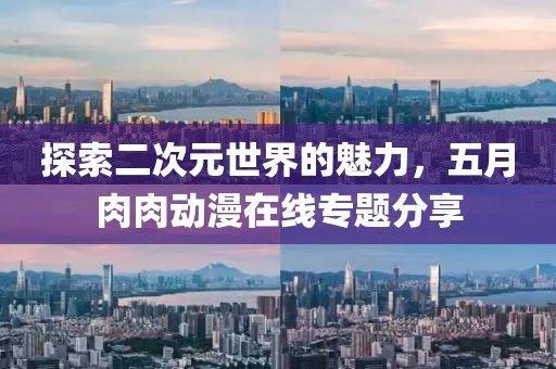 探索二次元世界的魅力，五月肉肉動漫在線專題分享