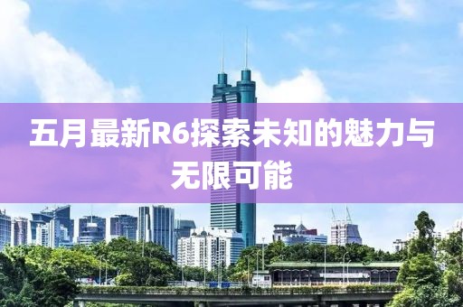 五月最新R6探索未知的魅力與無限可能