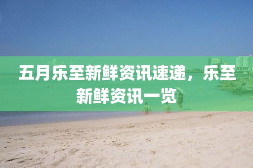 五月樂至新鮮資訊速遞，樂至新鮮資訊一覽