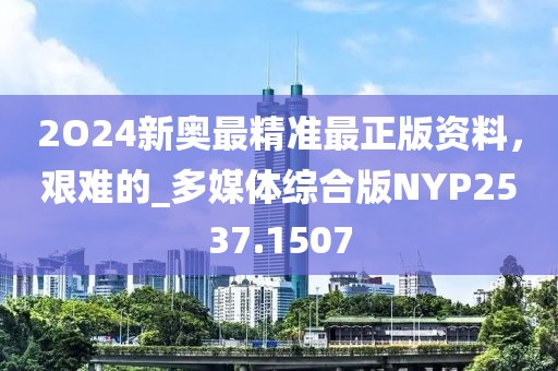 2O24新奧最精準(zhǔn)最正版資料，艱難的_多媒體綜合版NYP2537.1507