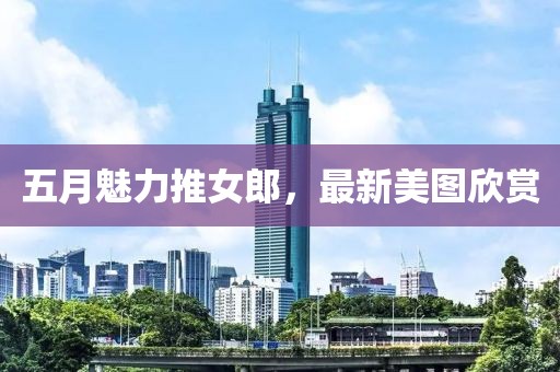 五月魅力推女郎，最新美圖欣賞