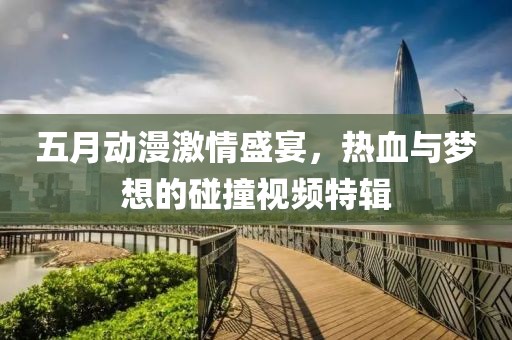 五月動漫激情盛宴，熱血與夢想的碰撞視頻特輯