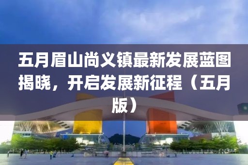 五月眉山尚義鎮(zhèn)最新發(fā)展藍圖揭曉，開啟發(fā)展新征程（五月版）