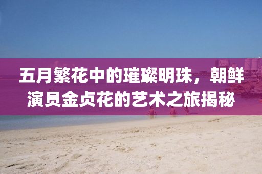 五月繁花中的璀璨明珠，朝鮮演員金貞花的藝術(shù)之旅揭秘
